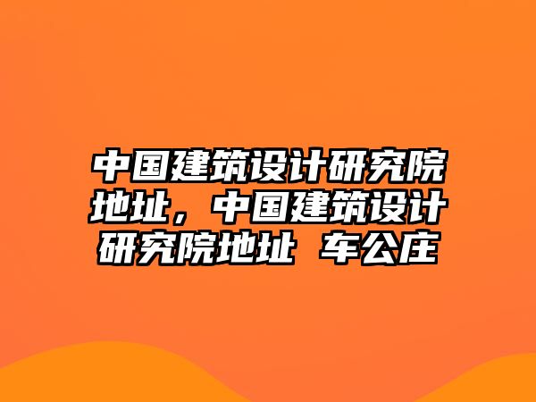 中國建筑設(shè)計(jì)研究院地址，中國建筑設(shè)計(jì)研究院地址 車公莊
