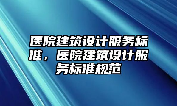 醫(yī)院建筑設(shè)計(jì)服務(wù)標(biāo)準(zhǔn)，醫(yī)院建筑設(shè)計(jì)服務(wù)標(biāo)準(zhǔn)規(guī)范