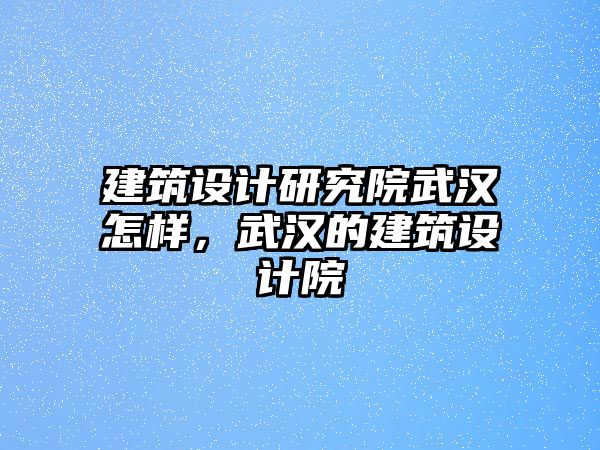 建筑設(shè)計研究院武漢怎樣，武漢的建筑設(shè)計院