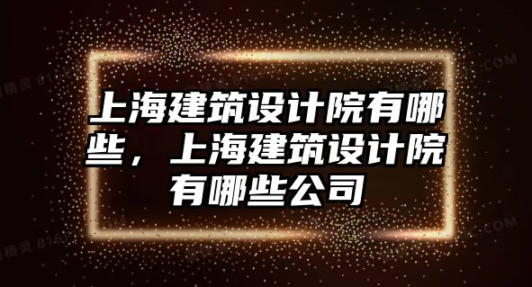 上海建筑設(shè)計(jì)院有哪些，上海建筑設(shè)計(jì)院有哪些公司