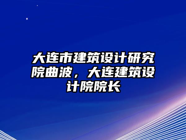 大連市建筑設(shè)計(jì)研究院曲波，大連建筑設(shè)計(jì)院院長