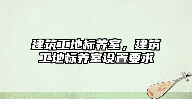 建筑工地標(biāo)養(yǎng)室，建筑工地標(biāo)養(yǎng)室設(shè)置要求