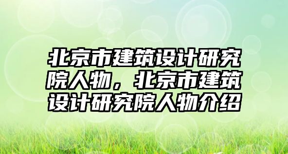 北京市建筑設(shè)計(jì)研究院人物，北京市建筑設(shè)計(jì)研究院人物介紹