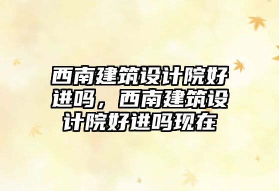西南建筑設(shè)計(jì)院好進(jìn)嗎，西南建筑設(shè)計(jì)院好進(jìn)嗎現(xiàn)在