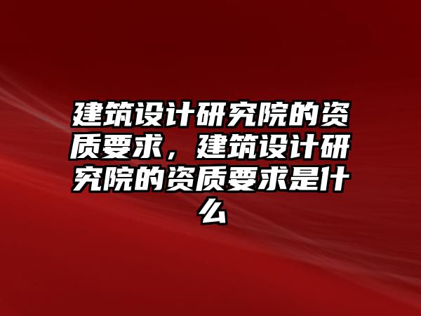 建筑設(shè)計(jì)研究院的資質(zhì)要求，建筑設(shè)計(jì)研究院的資質(zhì)要求是什么