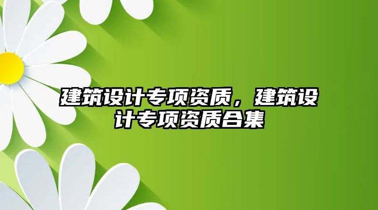 建筑設(shè)計(jì)專項(xiàng)資質(zhì)，建筑設(shè)計(jì)專項(xiàng)資質(zhì)合集