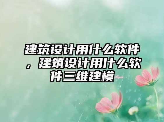 建筑設計用什么軟件，建筑設計用什么軟件三維建模