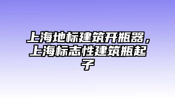 上海地標(biāo)建筑開瓶器，上海標(biāo)志性建筑瓶起子