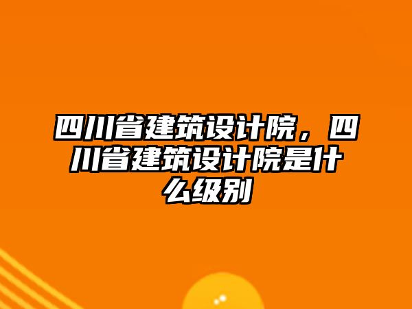四川省建筑設(shè)計院，四川省建筑設(shè)計院是什么級別