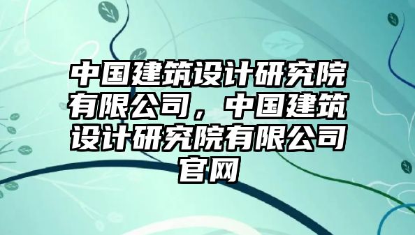 中國建筑設(shè)計研究院有限公司，中國建筑設(shè)計研究院有限公司官網(wǎng)