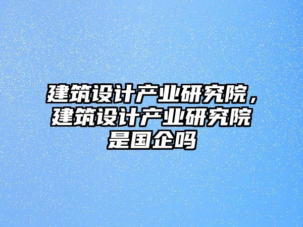 建筑設(shè)計(jì)產(chǎn)業(yè)研究院，建筑設(shè)計(jì)產(chǎn)業(yè)研究院是國企嗎