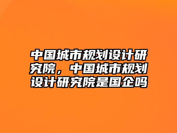 中國城市規(guī)劃設(shè)計研究院，中國城市規(guī)劃設(shè)計研究院是國企嗎