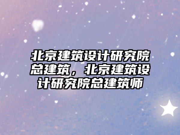 北京建筑設(shè)計研究院總建筑，北京建筑設(shè)計研究院總建筑師