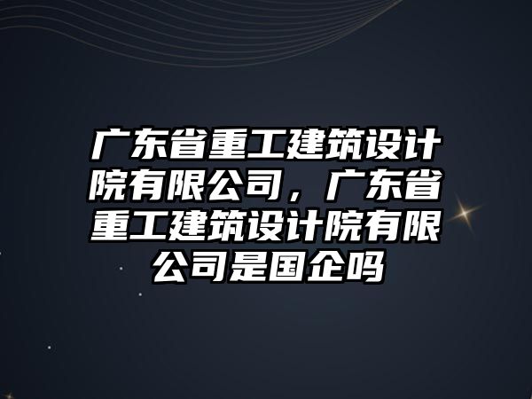 廣東省重工建筑設(shè)計(jì)院有限公司，廣東省重工建筑設(shè)計(jì)院有限公司是國企嗎