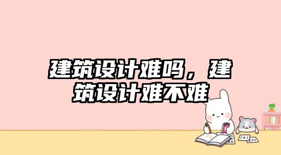 建筑設(shè)計難嗎，建筑設(shè)計難不難