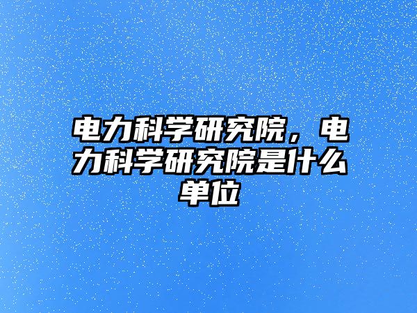電力科學(xué)研究院，電力科學(xué)研究院是什么單位