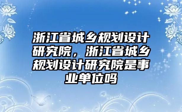 浙江省城鄉(xiāng)規(guī)劃設計研究院，浙江省城鄉(xiāng)規(guī)劃設計研究院是事業(yè)單位嗎