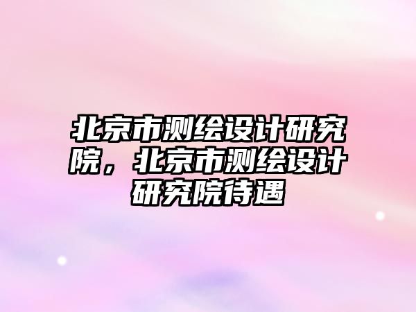 北京市測(cè)繪設(shè)計(jì)研究院，北京市測(cè)繪設(shè)計(jì)研究院待遇
