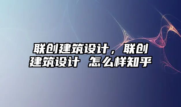 聯(lián)創(chuàng)建筑設(shè)計(jì)，聯(lián)創(chuàng)建筑設(shè)計(jì) 怎么樣知乎