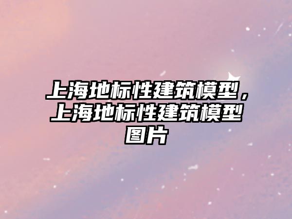 上海地標(biāo)性建筑模型，上海地標(biāo)性建筑模型圖片
