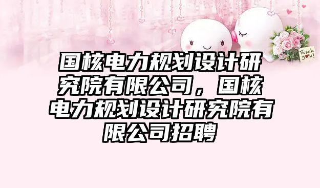 國(guó)核電力規(guī)劃設(shè)計(jì)研究院有限公司，國(guó)核電力規(guī)劃設(shè)計(jì)研究院有限公司招聘