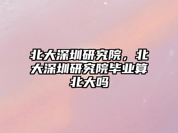 北大深圳研究院，北大深圳研究院畢業(yè)算北大嗎