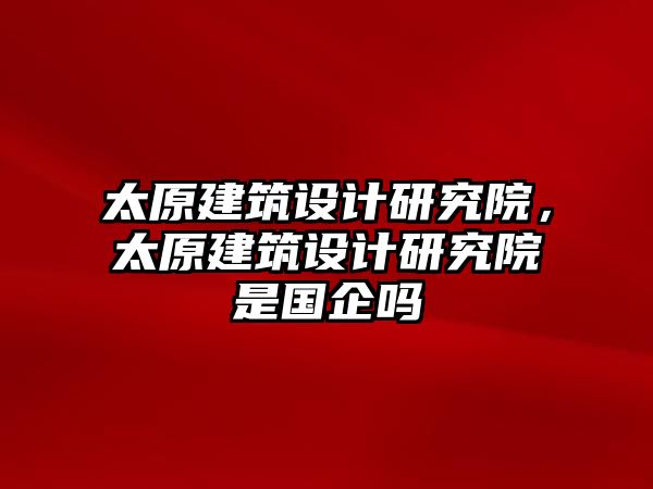 太原建筑設(shè)計(jì)研究院，太原建筑設(shè)計(jì)研究院是國企嗎