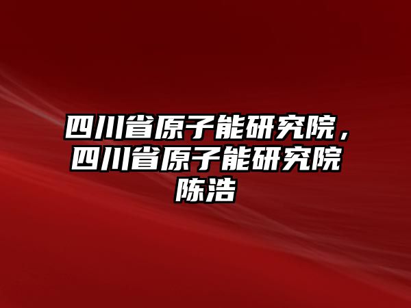 四川省原子能研究院，四川省原子能研究院陳浩