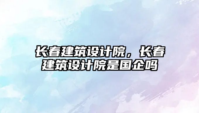 長(zhǎng)春建筑設(shè)計(jì)院，長(zhǎng)春建筑設(shè)計(jì)院是國(guó)企嗎